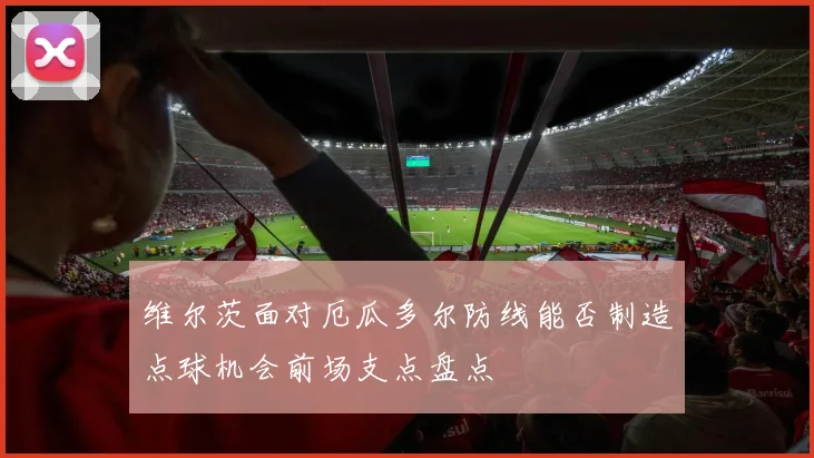 维尔茨面对厄瓜多尔防线能否制造点球机会前场支点盘点