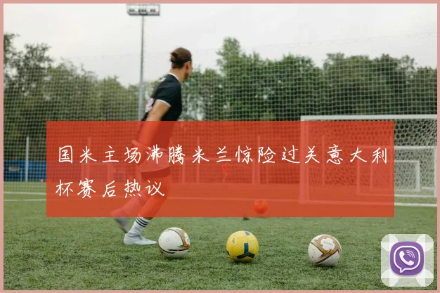 国米主场沸腾米兰惊险过关意大利杯赛后热议