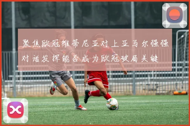 聚焦欧冠维蒂尼亚对上亚马尔强强对话发挥能否成为欧冠破局关键
