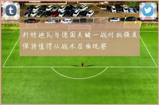 科特迪瓦与德国关键一战对抗强度保持值得从战术层面观察