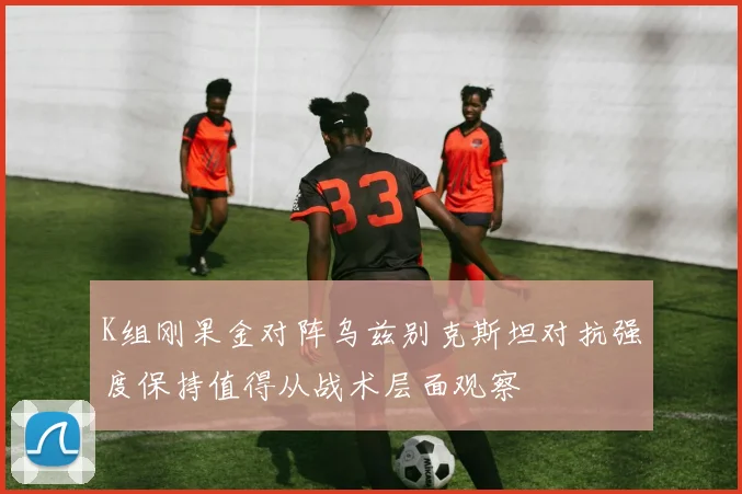 K组刚果金对阵乌兹别克斯坦对抗强度保持值得从战术层面观察