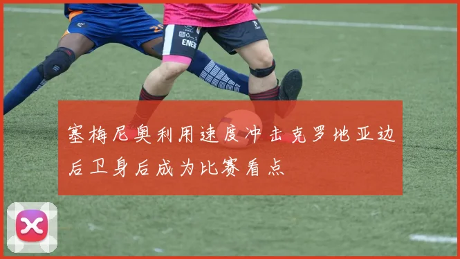 塞梅尼奥利用速度冲击克罗地亚边后卫身后成为比赛看点