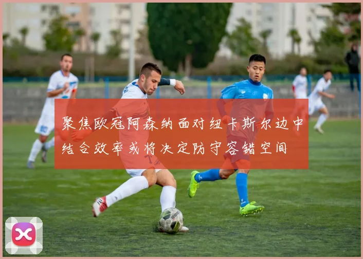 聚焦欧冠阿森纳面对纽卡斯尔边中结合效率或将决定防守容错空间