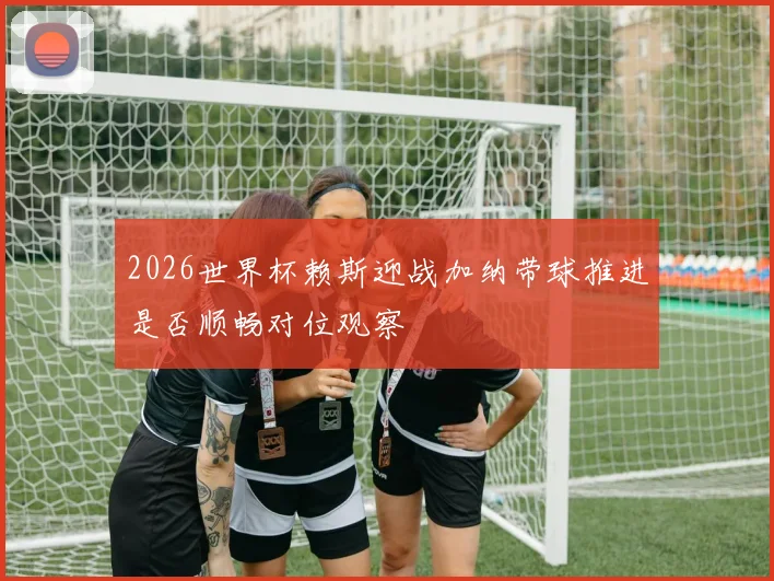 2026世界杯赖斯迎战加纳带球推进是否顺畅对位观察