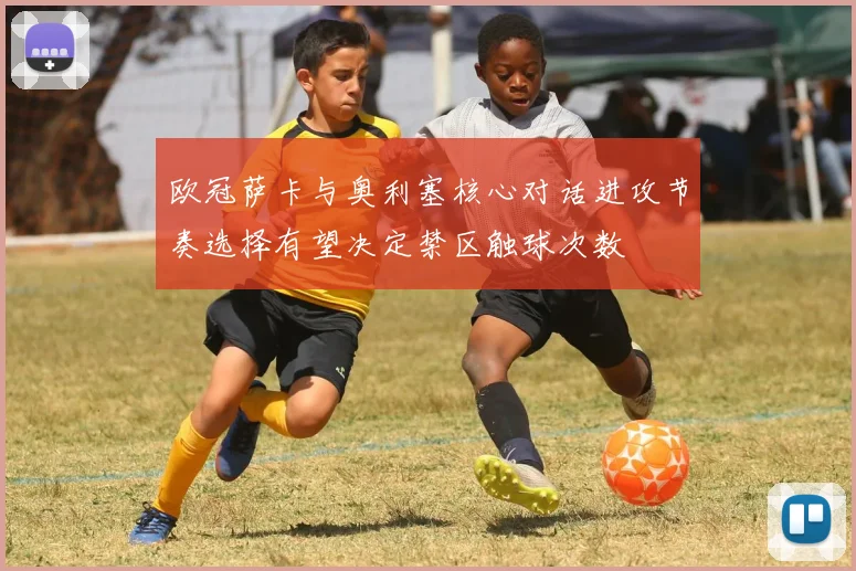 欧冠萨卡与奥利塞核心对话进攻节奏选择有望决定禁区触球次数