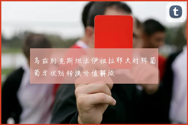 乌兹别克斯坦法伊祖拉耶夫对阵葡萄牙攻防转换价值解读