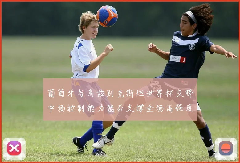 葡萄牙与乌兹别克斯坦世界杯交锋中场控制能力能否支撑全场高强度