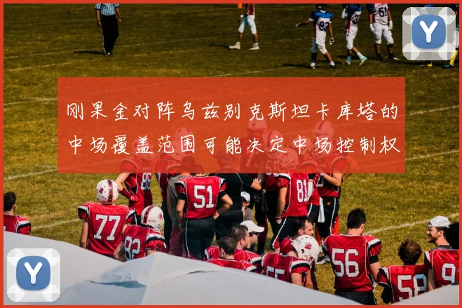刚果金对阵乌兹别克斯坦卡库塔的中场覆盖范围可能决定中场控制权