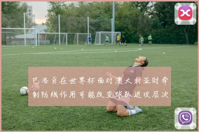 巴洛贡在世界杯面对澳大利亚时牵制防线作用可能改变球队进攻层次