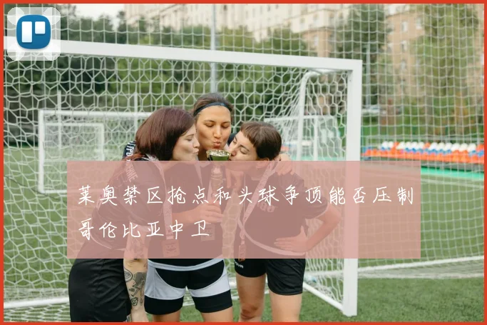 莱奥禁区抢点和头球争顶能否压制哥伦比亚中卫