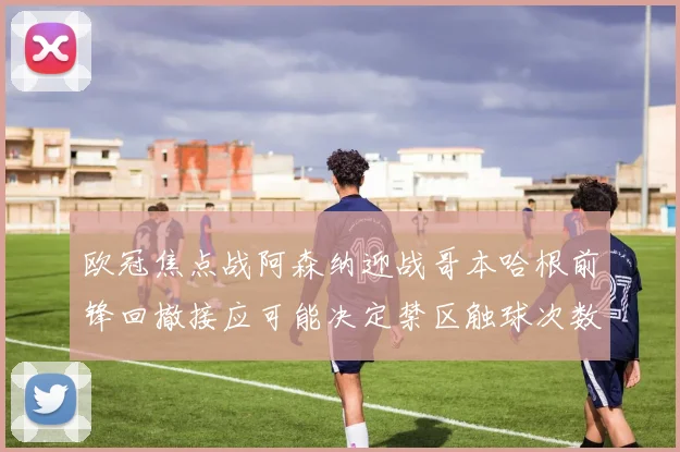 欧冠焦点战阿森纳迎战哥本哈根前锋回撤接应可能决定禁区触球次数