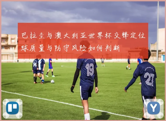 巴拉圭与澳大利亚世界杯交锋定位球质量与防守风险如何判断