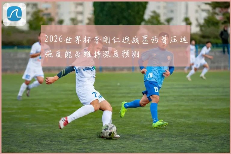2026世界杯李刚仁迎战墨西哥压迫强度能否维持深度预测