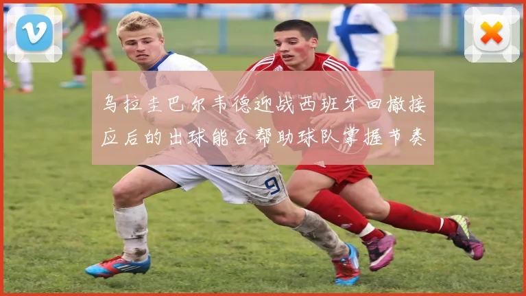 乌拉圭巴尔韦德迎战西班牙回撤接应后的出球能否帮助球队掌握节奏