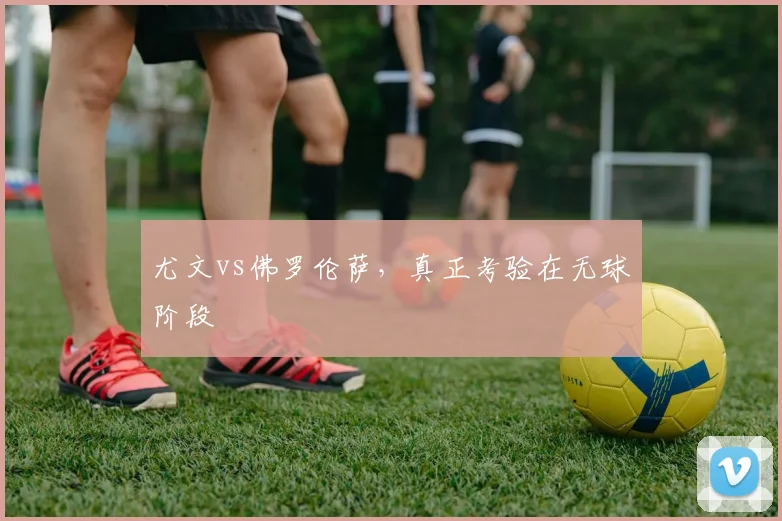 尤文vs佛罗伦萨,真正考验在无球阶段
