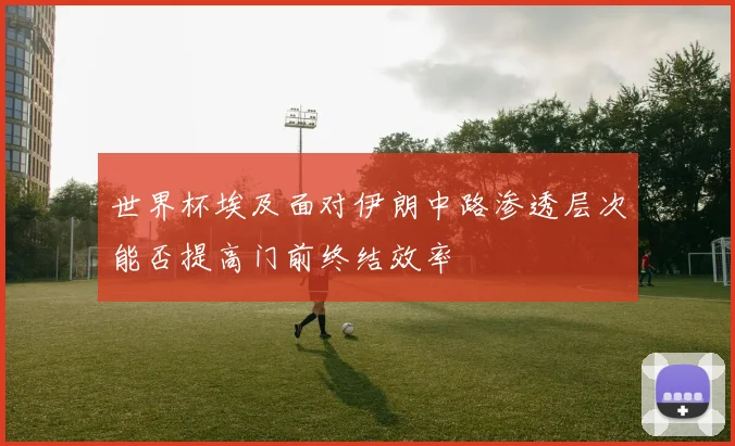 世界杯埃及面对伊朗中路渗透层次能否提高门前终结效率
