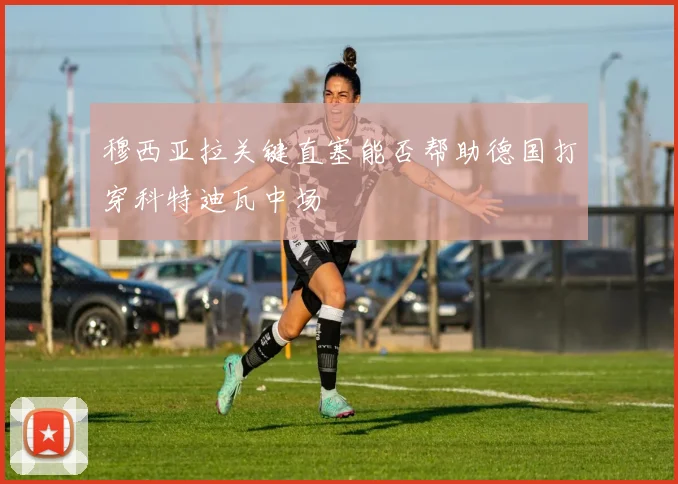 穆西亚拉关键直塞能否帮助德国打穿科特迪瓦中场