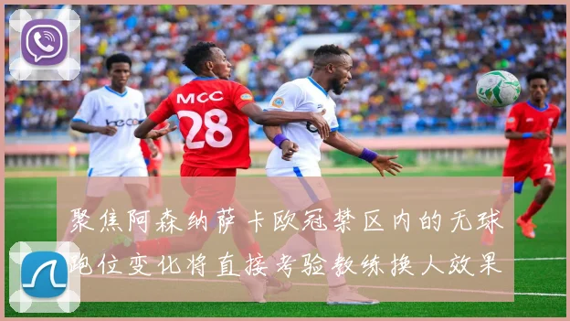 聚焦阿森纳萨卡欧冠禁区内的无球跑位变化将直接考验教练换人效果