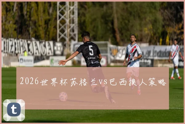 2026世界杯苏格兰vs巴西换人策略