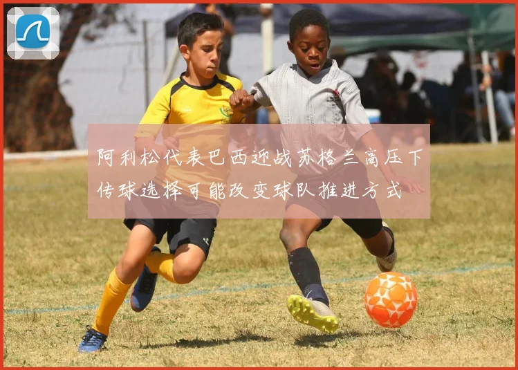 阿利松代表巴西迎战苏格兰高压下传球选择可能改变球队推进方式