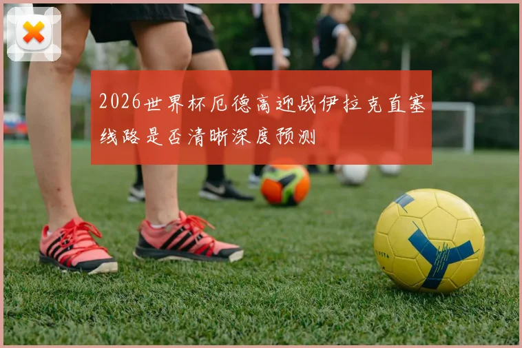 2026世界杯厄德高迎战伊拉克直塞线路是否清晰深度预测